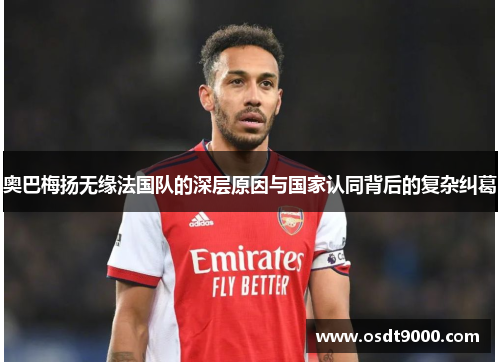 奥巴梅扬无缘法国队的深层原因与国家认同背后的复杂纠葛 奥巴梅扬无缘法国队的深层原因与国家认同背后的复杂纠葛