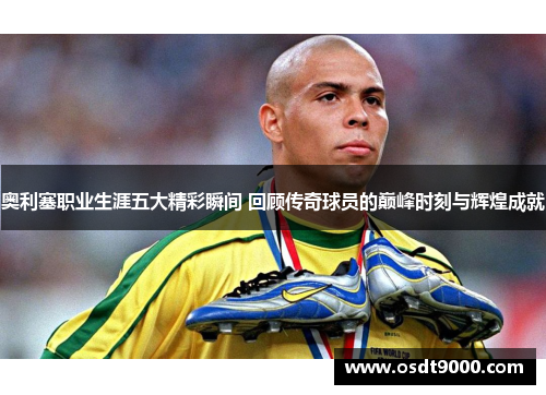 奥利塞职业生涯五大精彩瞬间 回顾传奇球员的巅峰时刻与辉煌成就